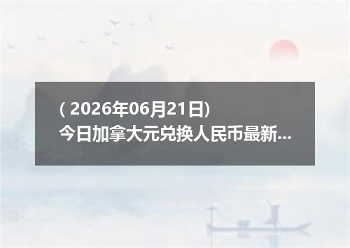 ( 2026年06月21日) 今日加拿大元兑换人民币最新汇率行情