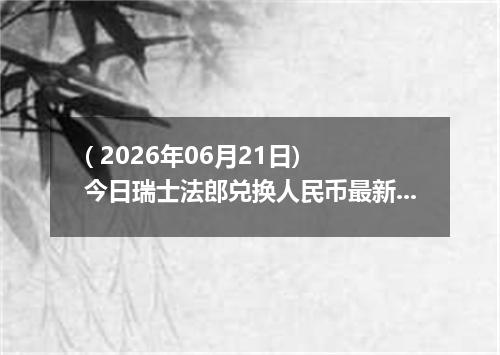 ( 2026年06月21日) 今日瑞士法郎兑换人民币最新汇率行情
