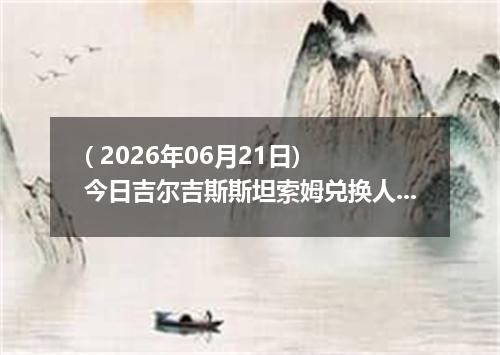 ( 2026年06月21日) 今日吉尔吉斯斯坦索姆兑换人民币最新汇率行情