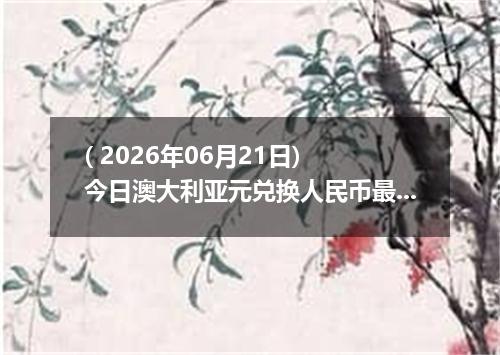 ( 2026年06月21日) 今日澳大利亚元兑换人民币最新汇率行情