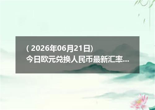 ( 2026年06月21日) 今日欧元兑换人民币最新汇率行情