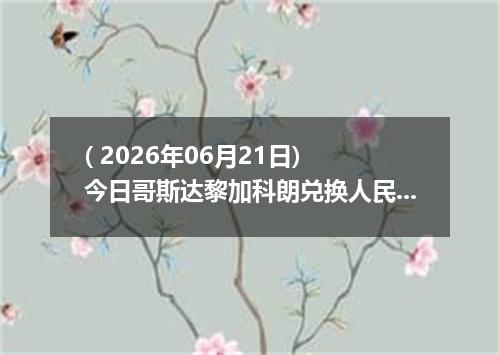 ( 2026年06月21日) 今日哥斯达黎加科朗兑换人民币最新汇率行情