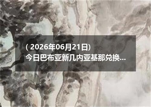 ( 2026年06月21日) 今日巴布亚新几内亚基那兑换人民币最新汇率行情