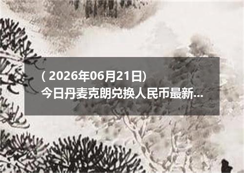 ( 2026年06月21日) 今日丹麦克朗兑换人民币最新汇率行情
