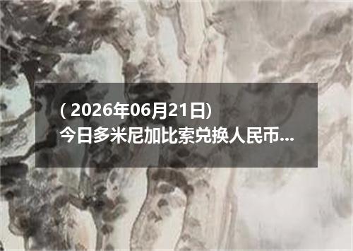 ( 2026年06月21日) 今日多米尼加比索兑换人民币最新汇率行情