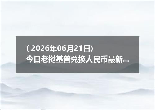 ( 2026年06月21日) 今日老挝基普兑换人民币最新汇率行情