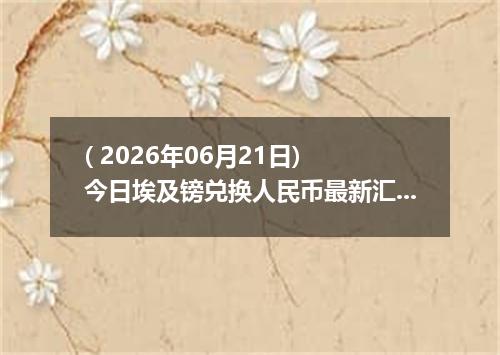 ( 2026年06月21日) 今日埃及镑兑换人民币最新汇率行情