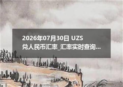 2026年07月30日 UZS兑人民币汇率_汇率实时查询UZS行情