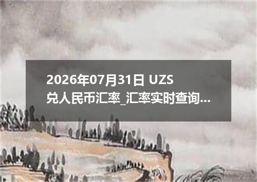 2026年07月31日 UZS兑人民币汇率_汇率实时查询UZS行情