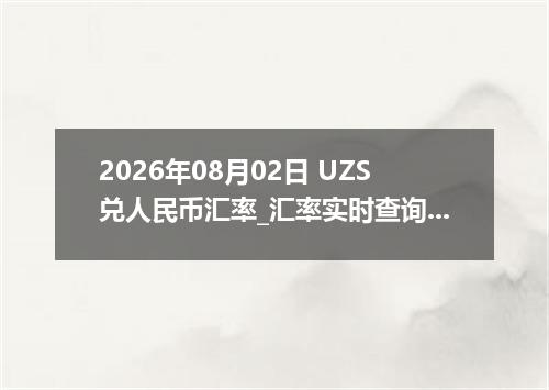2026年08月02日 UZS兑人民币汇率_汇率实时查询UZS行情