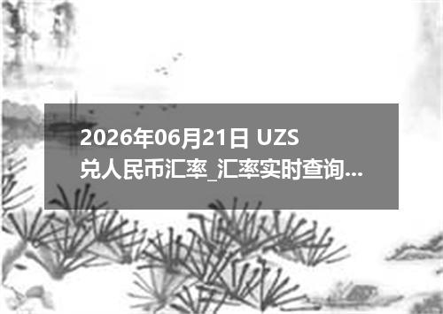 2026年06月21日 UZS兑人民币汇率_汇率实时查询UZS行情