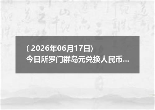 ( 2026年06月17日) 今日所罗门群岛元兑换人民币最新汇率行情