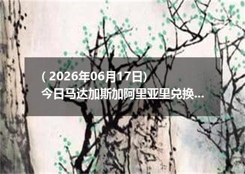 ( 2026年06月17日) 今日马达加斯加阿里亚里兑换人民币最新汇率行情
