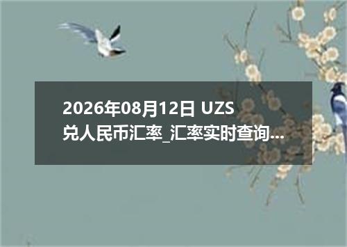 2026年08月12日 UZS兑人民币汇率_汇率实时查询UZS行情