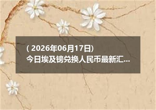 ( 2026年06月17日) 今日埃及镑兑换人民币最新汇率行情