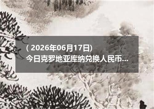 ( 2026年06月17日) 今日克罗地亚库纳兑换人民币最新汇率行情