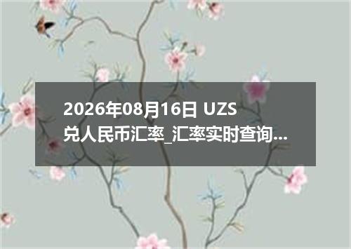 2026年08月16日 UZS兑人民币汇率_汇率实时查询UZS行情